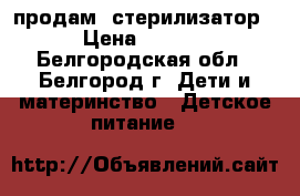продам  стерилизатор  › Цена ­ 1 000 - Белгородская обл., Белгород г. Дети и материнство » Детское питание   